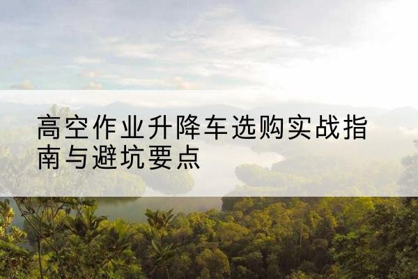 冀州升降车怎么选-高空作业升降车选购实战指南与避坑要点