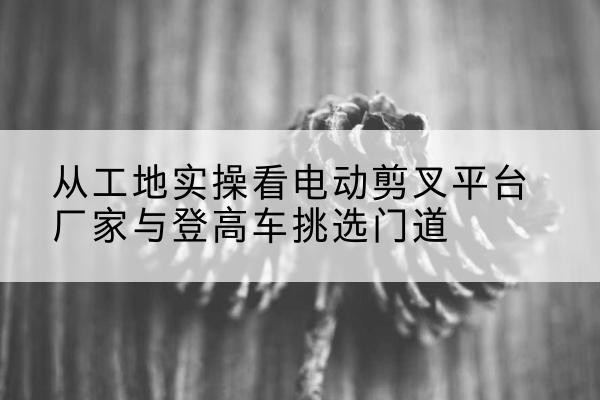 冀州电动剪叉升降平台厂家-从工地实操看电动剪叉平台厂家与登高车挑选门道