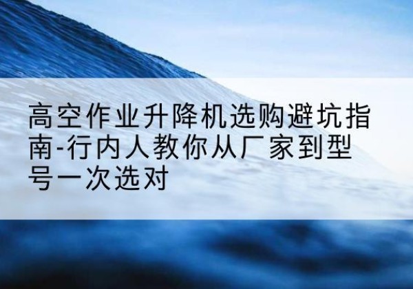 冀州升降平台厂家-高空作业升降机选购避坑指南-行内人教你从厂家到型号一次选对