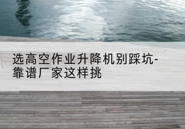 冀州剪叉式升降机厂家-选高空作业升降机别踩坑-靠谱厂家这样挑