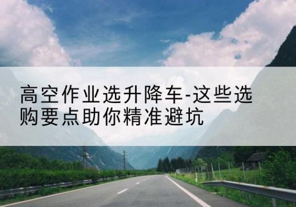 冀州升降车厂家-高空作业选升降车-这些选购要点助你*避坑