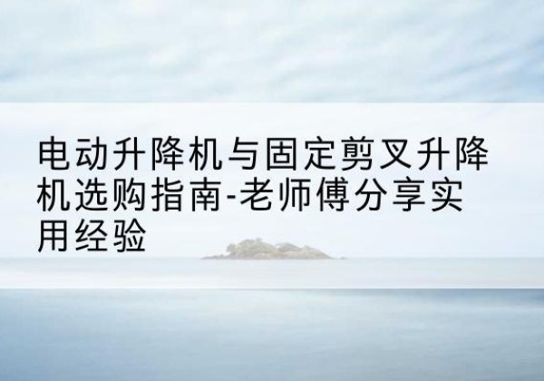 冀州电动升降机怎么选-电动升降机与固定剪叉升降机选购指南-老师傅分享实用经验