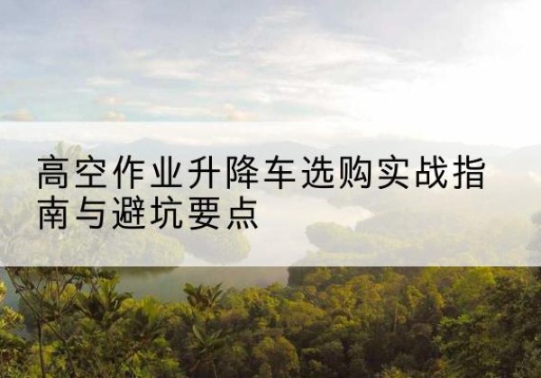 冀州升降车怎么选-高空作业升降车选购实战指南与避坑要点