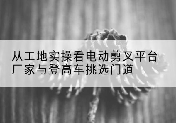 冀州电动剪叉升降平台厂家-从工地实操看电动剪叉平台厂家与登高车挑选门道